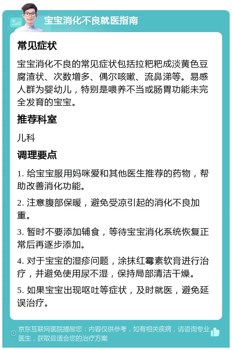 宝宝消化不良就医指南 常见症状 宝宝消化不良的常见症状包括拉粑粑成淡黄色豆腐渣状、次数增多、偶尔咳嗽、流鼻涕等。易感人群为婴幼儿，特别是喂养不当或肠胃功能未完全发育的宝宝。 推荐科室 儿科 调理要点 1. 给宝宝服用妈咪爱和其他医生推荐的药物，帮助改善消化功能。 2. 注意腹部保暖，避免受凉引起的消化不良加重。 3. 暂时不要添加辅食，等待宝宝消化系统恢复正常后再逐步添加。 4. 对于宝宝的湿疹问题，涂抹红霉素软膏进行治疗，并避免使用尿不湿，保持局部清洁干燥。 5. 如果宝宝出现呕吐等症状，及时就医，避免延误治疗。