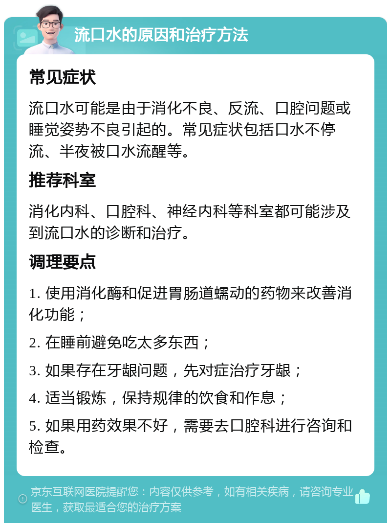 流口水的原因和治疗方法 常见症状 流口水可能是由于消化不良、反流、口腔问题或睡觉姿势不良引起的。常见症状包括口水不停流、半夜被口水流醒等。 推荐科室 消化内科、口腔科、神经内科等科室都可能涉及到流口水的诊断和治疗。 调理要点 1. 使用消化酶和促进胃肠道蠕动的药物来改善消化功能； 2. 在睡前避免吃太多东西； 3. 如果存在牙龈问题，先对症治疗牙龈； 4. 适当锻炼，保持规律的饮食和作息； 5. 如果用药效果不好，需要去口腔科进行咨询和检查。