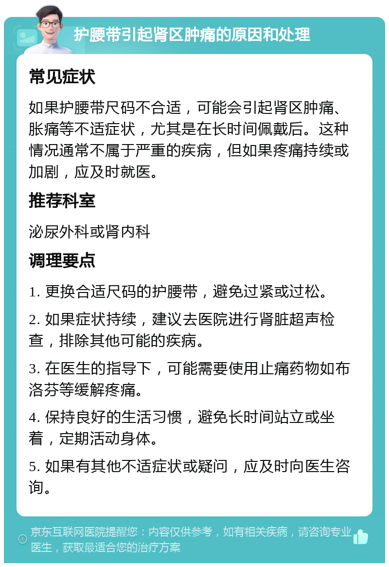 护腰带引起肾区肿痛的原因和处理 常见症状 如果护腰带尺码不合适，可能会引起肾区肿痛、胀痛等不适症状，尤其是在长时间佩戴后。这种情况通常不属于严重的疾病，但如果疼痛持续或加剧，应及时就医。 推荐科室 泌尿外科或肾内科 调理要点 1. 更换合适尺码的护腰带，避免过紧或过松。 2. 如果症状持续，建议去医院进行肾脏超声检查，排除其他可能的疾病。 3. 在医生的指导下，可能需要使用止痛药物如布洛芬等缓解疼痛。 4. 保持良好的生活习惯，避免长时间站立或坐着，定期活动身体。 5. 如果有其他不适症状或疑问，应及时向医生咨询。