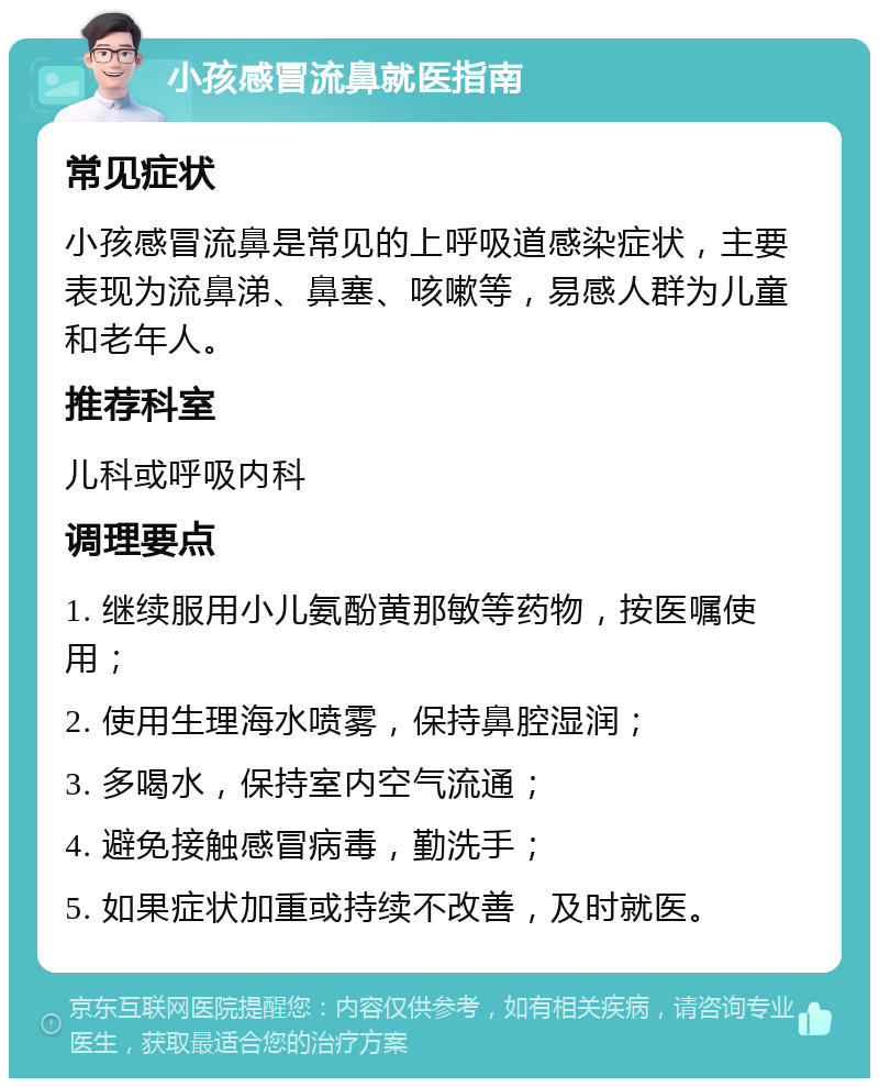 小孩感冒流鼻就医指南 常见症状 小孩感冒流鼻是常见的上呼吸道感染症状，主要表现为流鼻涕、鼻塞、咳嗽等，易感人群为儿童和老年人。 推荐科室 儿科或呼吸内科 调理要点 1. 继续服用小儿氨酚黄那敏等药物，按医嘱使用； 2. 使用生理海水喷雾，保持鼻腔湿润； 3. 多喝水，保持室内空气流通； 4. 避免接触感冒病毒，勤洗手； 5. 如果症状加重或持续不改善，及时就医。