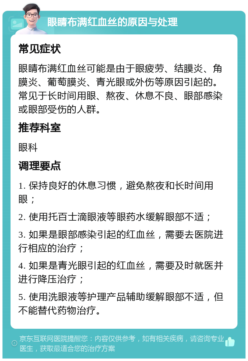 眼睛布满红血丝的原因与处理 常见症状 眼睛布满红血丝可能是由于眼疲劳、结膜炎、角膜炎、葡萄膜炎、青光眼或外伤等原因引起的。常见于长时间用眼、熬夜、休息不良、眼部感染或眼部受伤的人群。 推荐科室 眼科 调理要点 1. 保持良好的休息习惯，避免熬夜和长时间用眼； 2. 使用托百士滴眼液等眼药水缓解眼部不适； 3. 如果是眼部感染引起的红血丝，需要去医院进行相应的治疗； 4. 如果是青光眼引起的红血丝，需要及时就医并进行降压治疗； 5. 使用洗眼液等护理产品辅助缓解眼部不适，但不能替代药物治疗。