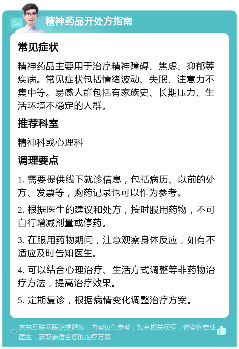 精神药品开处方指南 常见症状 精神药品主要用于治疗精神障碍、焦虑、抑郁等疾病。常见症状包括情绪波动、失眠、注意力不集中等。易感人群包括有家族史、长期压力、生活环境不稳定的人群。 推荐科室 精神科或心理科 调理要点 1. 需要提供线下就诊信息，包括病历、以前的处方、发票等，购药记录也可以作为参考。 2. 根据医生的建议和处方，按时服用药物，不可自行增减剂量或停药。 3. 在服用药物期间，注意观察身体反应，如有不适应及时告知医生。 4. 可以结合心理治疗、生活方式调整等非药物治疗方法，提高治疗效果。 5. 定期复诊，根据病情变化调整治疗方案。