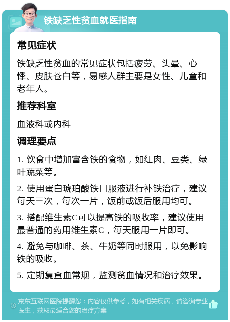 铁缺乏性贫血就医指南 常见症状 铁缺乏性贫血的常见症状包括疲劳、头晕、心悸、皮肤苍白等，易感人群主要是女性、儿童和老年人。 推荐科室 血液科或内科 调理要点 1. 饮食中增加富含铁的食物，如红肉、豆类、绿叶蔬菜等。 2. 使用蛋白琥珀酸铁口服液进行补铁治疗，建议每天三次，每次一片，饭前或饭后服用均可。 3. 搭配维生素C可以提高铁的吸收率，建议使用最普通的药用维生素C，每天服用一片即可。 4. 避免与咖啡、茶、牛奶等同时服用，以免影响铁的吸收。 5. 定期复查血常规，监测贫血情况和治疗效果。