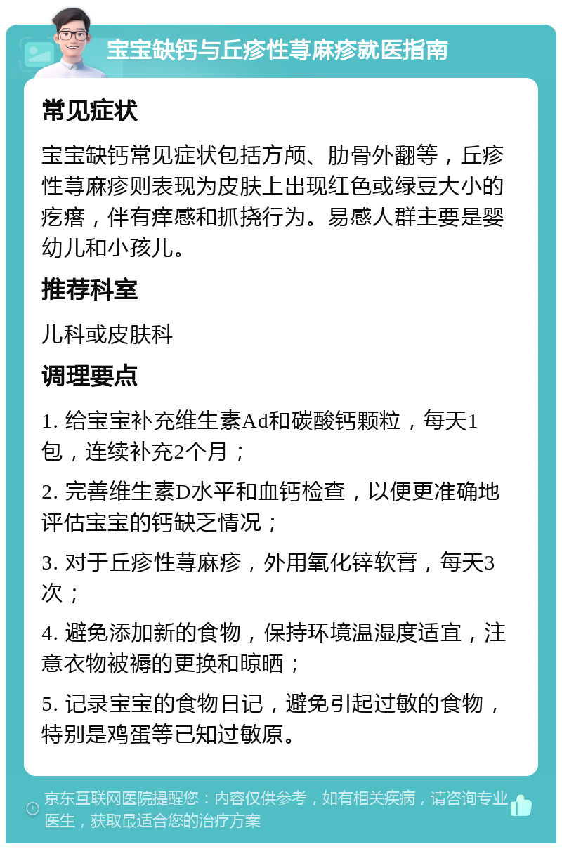 宝宝缺钙与丘疹性荨麻疹就医指南 常见症状 宝宝缺钙常见症状包括方颅、肋骨外翻等，丘疹性荨麻疹则表现为皮肤上出现红色或绿豆大小的疙瘩，伴有痒感和抓挠行为。易感人群主要是婴幼儿和小孩儿。 推荐科室 儿科或皮肤科 调理要点 1. 给宝宝补充维生素Ad和碳酸钙颗粒，每天1包，连续补充2个月； 2. 完善维生素D水平和血钙检查，以便更准确地评估宝宝的钙缺乏情况； 3. 对于丘疹性荨麻疹，外用氧化锌软膏，每天3次； 4. 避免添加新的食物，保持环境温湿度适宜，注意衣物被褥的更换和晾晒； 5. 记录宝宝的食物日记，避免引起过敏的食物，特别是鸡蛋等已知过敏原。