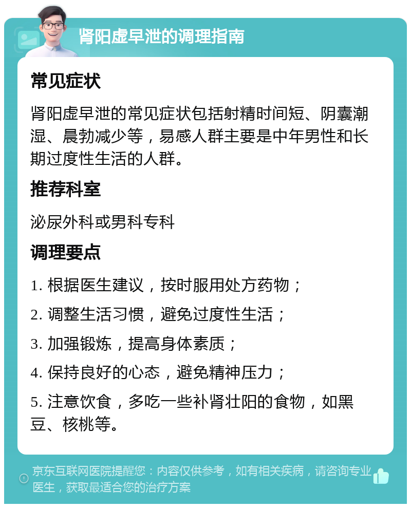 肾阳虚早泄的调理指南 常见症状 肾阳虚早泄的常见症状包括射精时间短、阴囊潮湿、晨勃减少等，易感人群主要是中年男性和长期过度性生活的人群。 推荐科室 泌尿外科或男科专科 调理要点 1. 根据医生建议，按时服用处方药物； 2. 调整生活习惯，避免过度性生活； 3. 加强锻炼，提高身体素质； 4. 保持良好的心态，避免精神压力； 5. 注意饮食，多吃一些补肾壮阳的食物，如黑豆、核桃等。