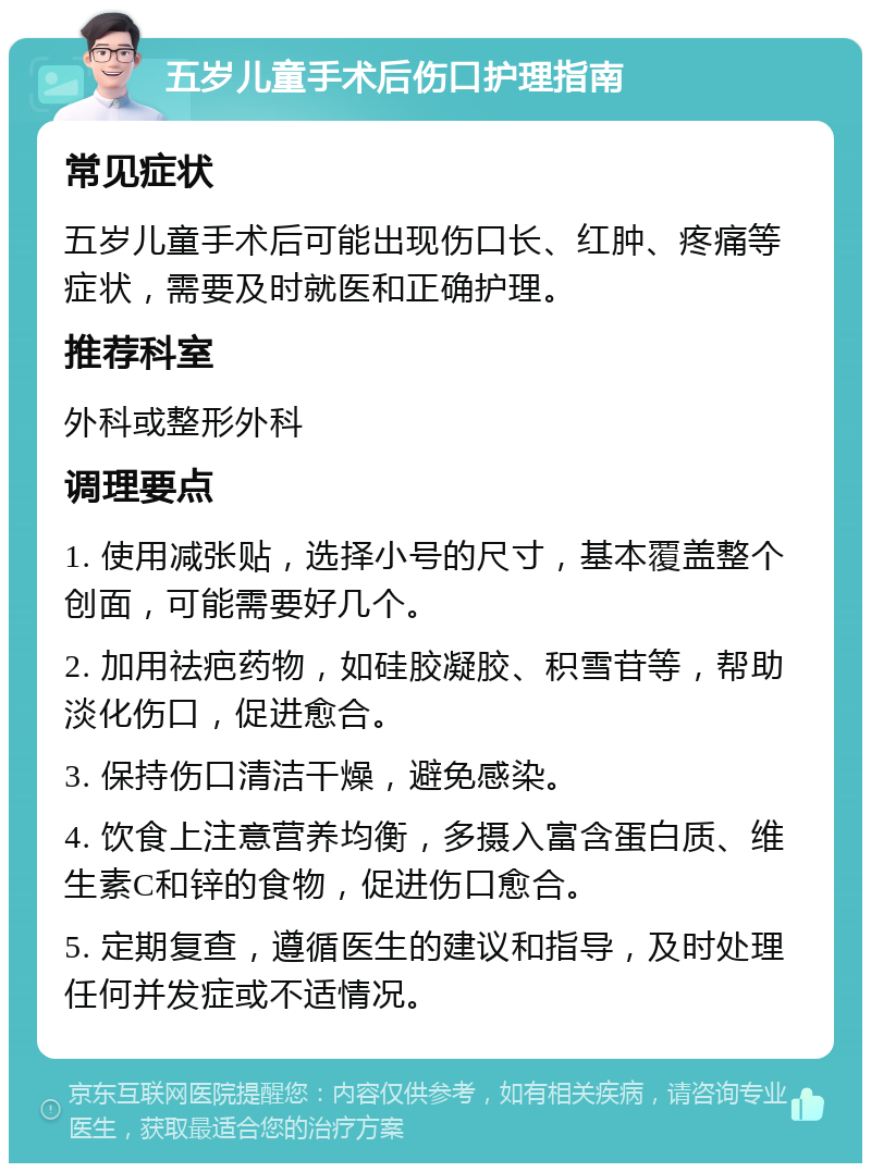 五岁儿童手术后伤口护理指南 常见症状 五岁儿童手术后可能出现伤口长、红肿、疼痛等症状，需要及时就医和正确护理。 推荐科室 外科或整形外科 调理要点 1. 使用减张贴，选择小号的尺寸，基本覆盖整个创面，可能需要好几个。 2. 加用祛疤药物，如硅胶凝胶、积雪苷等，帮助淡化伤口，促进愈合。 3. 保持伤口清洁干燥，避免感染。 4. 饮食上注意营养均衡，多摄入富含蛋白质、维生素C和锌的食物，促进伤口愈合。 5. 定期复查，遵循医生的建议和指导，及时处理任何并发症或不适情况。