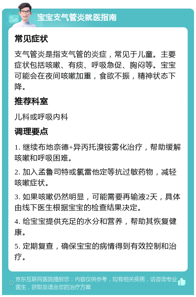 宝宝支气管炎就医指南 常见症状 支气管炎是指支气管的炎症，常见于儿童。主要症状包括咳嗽、有痰、呼吸急促、胸闷等。宝宝可能会在夜间咳嗽加重，食欲不振，精神状态下降。 推荐科室 儿科或呼吸内科 调理要点 1. 继续布地奈德+异丙托溴铵雾化治疗，帮助缓解咳嗽和呼吸困难。 2. 加入孟鲁司特或氯雷他定等抗过敏药物，减轻咳嗽症状。 3. 如果咳嗽仍然明显，可能需要再输液2天，具体由线下医生根据宝宝的检查结果决定。 4. 给宝宝提供充足的水分和营养，帮助其恢复健康。 5. 定期复查，确保宝宝的病情得到有效控制和治疗。