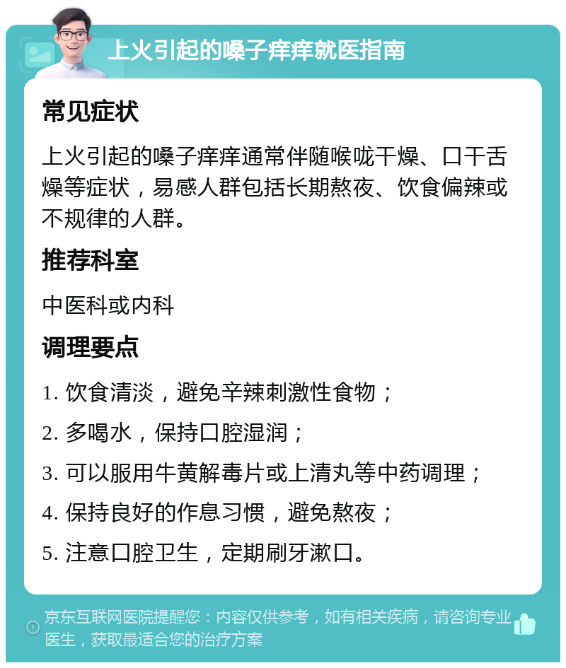 上火引起的嗓子痒痒就医指南 常见症状 上火引起的嗓子痒痒通常伴随喉咙干燥、口干舌燥等症状，易感人群包括长期熬夜、饮食偏辣或不规律的人群。 推荐科室 中医科或内科 调理要点 1. 饮食清淡，避免辛辣刺激性食物； 2. 多喝水，保持口腔湿润； 3. 可以服用牛黄解毒片或上清丸等中药调理； 4. 保持良好的作息习惯，避免熬夜； 5. 注意口腔卫生，定期刷牙漱口。