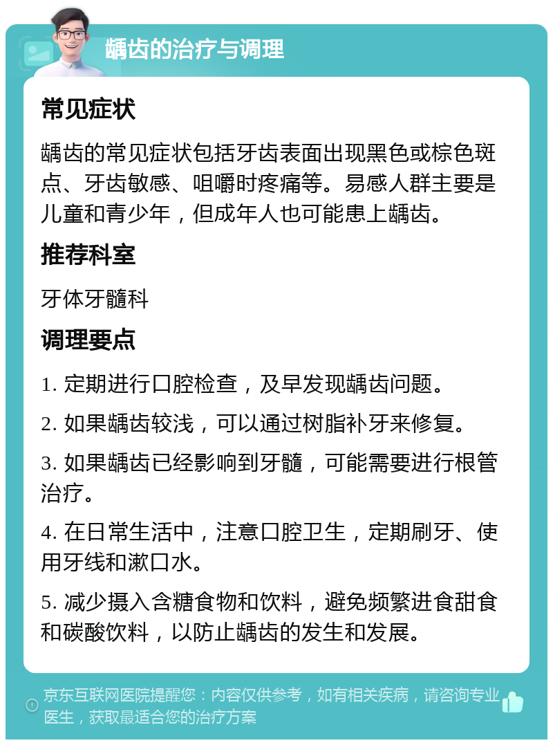 龋齿的治疗与调理 常见症状 龋齿的常见症状包括牙齿表面出现黑色或棕色斑点、牙齿敏感、咀嚼时疼痛等。易感人群主要是儿童和青少年，但成年人也可能患上龋齿。 推荐科室 牙体牙髓科 调理要点 1. 定期进行口腔检查，及早发现龋齿问题。 2. 如果龋齿较浅，可以通过树脂补牙来修复。 3. 如果龋齿已经影响到牙髓，可能需要进行根管治疗。 4. 在日常生活中，注意口腔卫生，定期刷牙、使用牙线和漱口水。 5. 减少摄入含糖食物和饮料，避免频繁进食甜食和碳酸饮料，以防止龋齿的发生和发展。