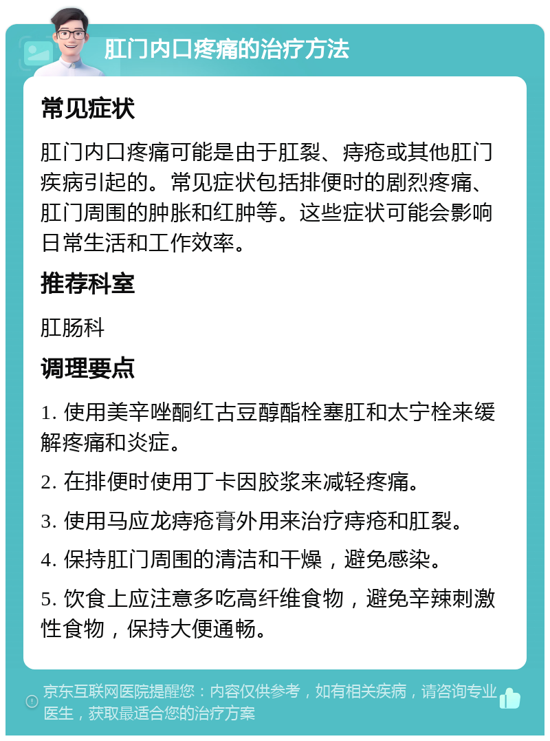 肛门内口疼痛的治疗方法 常见症状 肛门内口疼痛可能是由于肛裂、痔疮或其他肛门疾病引起的。常见症状包括排便时的剧烈疼痛、肛门周围的肿胀和红肿等。这些症状可能会影响日常生活和工作效率。 推荐科室 肛肠科 调理要点 1. 使用美辛唑酮红古豆醇酯栓塞肛和太宁栓来缓解疼痛和炎症。 2. 在排便时使用丁卡因胶浆来减轻疼痛。 3. 使用马应龙痔疮膏外用来治疗痔疮和肛裂。 4. 保持肛门周围的清洁和干燥，避免感染。 5. 饮食上应注意多吃高纤维食物，避免辛辣刺激性食物，保持大便通畅。