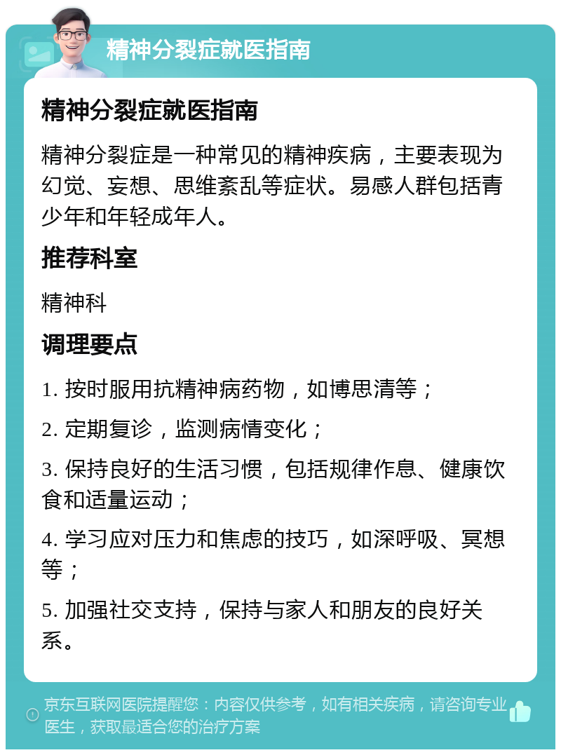 精神分裂症就医指南 精神分裂症就医指南 精神分裂症是一种常见的精神疾病，主要表现为幻觉、妄想、思维紊乱等症状。易感人群包括青少年和年轻成年人。 推荐科室 精神科 调理要点 1. 按时服用抗精神病药物，如博思清等； 2. 定期复诊，监测病情变化； 3. 保持良好的生活习惯，包括规律作息、健康饮食和适量运动； 4. 学习应对压力和焦虑的技巧，如深呼吸、冥想等； 5. 加强社交支持，保持与家人和朋友的良好关系。