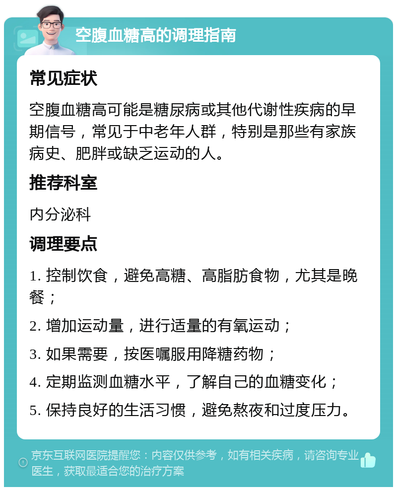 空腹血糖高的调理指南 常见症状 空腹血糖高可能是糖尿病或其他代谢性疾病的早期信号，常见于中老年人群，特别是那些有家族病史、肥胖或缺乏运动的人。 推荐科室 内分泌科 调理要点 1. 控制饮食，避免高糖、高脂肪食物，尤其是晚餐； 2. 增加运动量，进行适量的有氧运动； 3. 如果需要，按医嘱服用降糖药物； 4. 定期监测血糖水平，了解自己的血糖变化； 5. 保持良好的生活习惯，避免熬夜和过度压力。