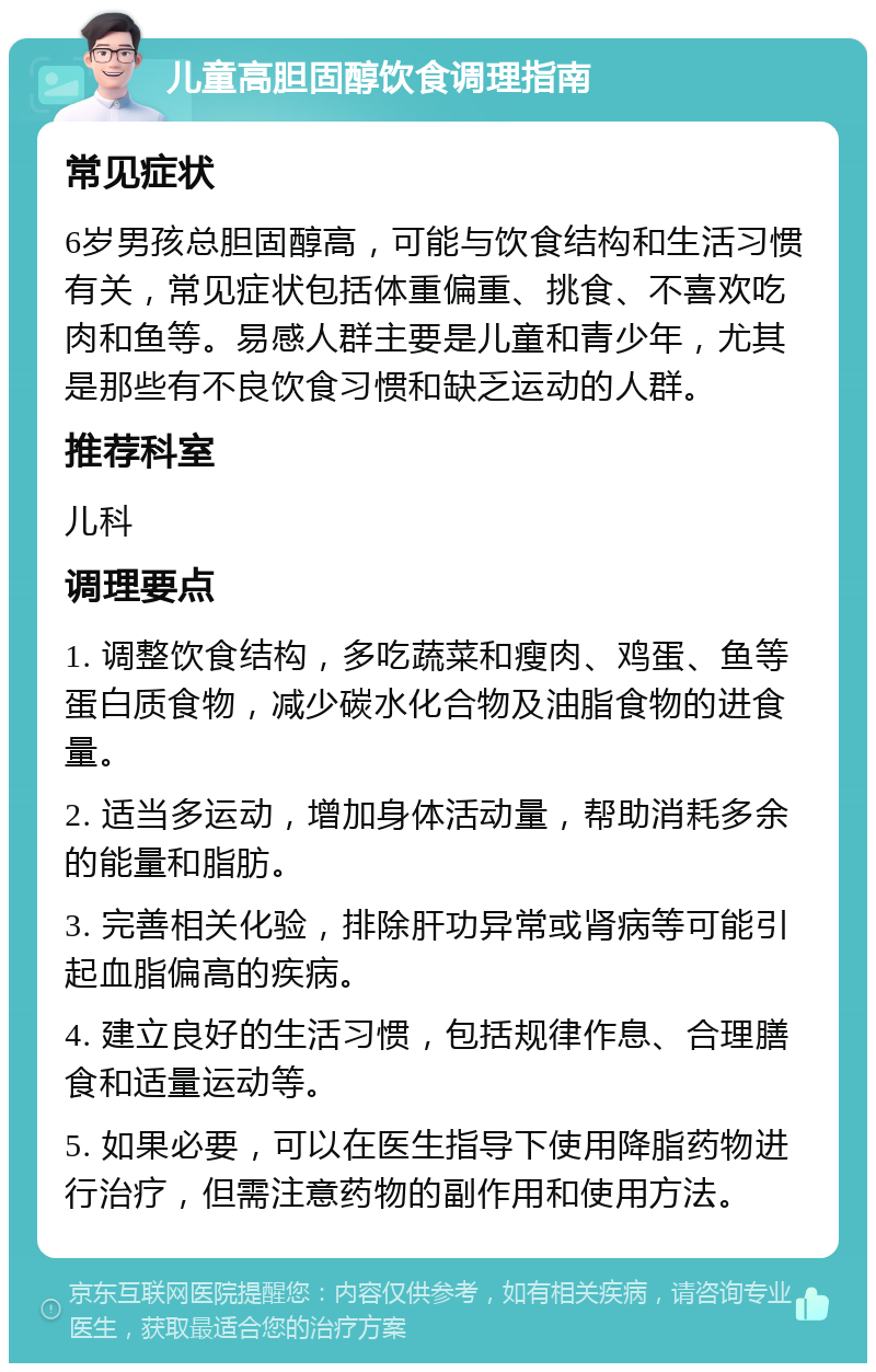 儿童高胆固醇饮食调理指南 常见症状 6岁男孩总胆固醇高，可能与饮食结构和生活习惯有关，常见症状包括体重偏重、挑食、不喜欢吃肉和鱼等。易感人群主要是儿童和青少年，尤其是那些有不良饮食习惯和缺乏运动的人群。 推荐科室 儿科 调理要点 1. 调整饮食结构，多吃蔬菜和瘦肉、鸡蛋、鱼等蛋白质食物，减少碳水化合物及油脂食物的进食量。 2. 适当多运动，增加身体活动量，帮助消耗多余的能量和脂肪。 3. 完善相关化验，排除肝功异常或肾病等可能引起血脂偏高的疾病。 4. 建立良好的生活习惯，包括规律作息、合理膳食和适量运动等。 5. 如果必要，可以在医生指导下使用降脂药物进行治疗，但需注意药物的副作用和使用方法。