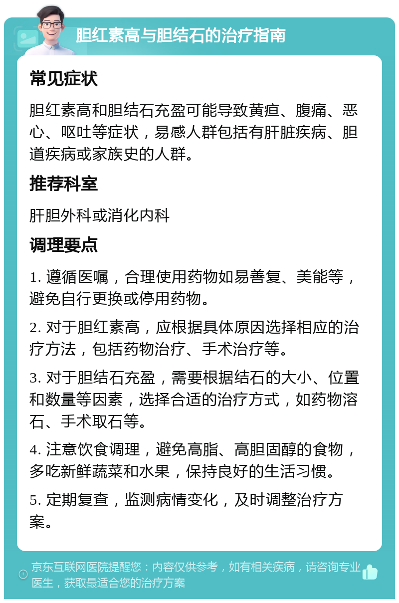 胆红素高与胆结石的治疗指南 常见症状 胆红素高和胆结石充盈可能导致黄疸、腹痛、恶心、呕吐等症状，易感人群包括有肝脏疾病、胆道疾病或家族史的人群。 推荐科室 肝胆外科或消化内科 调理要点 1. 遵循医嘱，合理使用药物如易善复、美能等，避免自行更换或停用药物。 2. 对于胆红素高，应根据具体原因选择相应的治疗方法，包括药物治疗、手术治疗等。 3. 对于胆结石充盈，需要根据结石的大小、位置和数量等因素，选择合适的治疗方式，如药物溶石、手术取石等。 4. 注意饮食调理，避免高脂、高胆固醇的食物，多吃新鲜蔬菜和水果，保持良好的生活习惯。 5. 定期复查，监测病情变化，及时调整治疗方案。