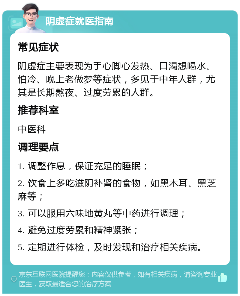 阴虚症就医指南 常见症状 阴虚症主要表现为手心脚心发热、口渴想喝水、怕冷、晚上老做梦等症状，多见于中年人群，尤其是长期熬夜、过度劳累的人群。 推荐科室 中医科 调理要点 1. 调整作息，保证充足的睡眠； 2. 饮食上多吃滋阴补肾的食物，如黑木耳、黑芝麻等； 3. 可以服用六味地黄丸等中药进行调理； 4. 避免过度劳累和精神紧张； 5. 定期进行体检，及时发现和治疗相关疾病。