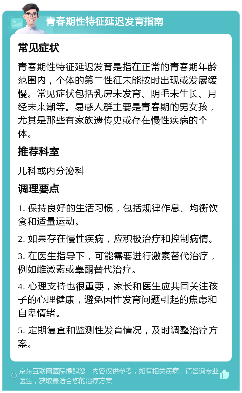 青春期性特征延迟发育指南 常见症状 青春期性特征延迟发育是指在正常的青春期年龄范围内，个体的第二性征未能按时出现或发展缓慢。常见症状包括乳房未发育、阴毛未生长、月经未来潮等。易感人群主要是青春期的男女孩，尤其是那些有家族遗传史或存在慢性疾病的个体。 推荐科室 儿科或内分泌科 调理要点 1. 保持良好的生活习惯，包括规律作息、均衡饮食和适量运动。 2. 如果存在慢性疾病，应积极治疗和控制病情。 3. 在医生指导下，可能需要进行激素替代治疗，例如雌激素或睾酮替代治疗。 4. 心理支持也很重要，家长和医生应共同关注孩子的心理健康，避免因性发育问题引起的焦虑和自卑情绪。 5. 定期复查和监测性发育情况，及时调整治疗方案。