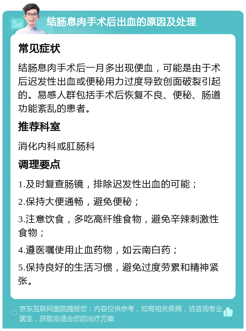 结肠息肉手术后出血的原因及处理 常见症状 结肠息肉手术后一月多出现便血，可能是由于术后迟发性出血或便秘用力过度导致创面破裂引起的。易感人群包括手术后恢复不良、便秘、肠道功能紊乱的患者。 推荐科室 消化内科或肛肠科 调理要点 1.及时复查肠镜，排除迟发性出血的可能； 2.保持大便通畅，避免便秘； 3.注意饮食，多吃高纤维食物，避免辛辣刺激性食物； 4.遵医嘱使用止血药物，如云南白药； 5.保持良好的生活习惯，避免过度劳累和精神紧张。