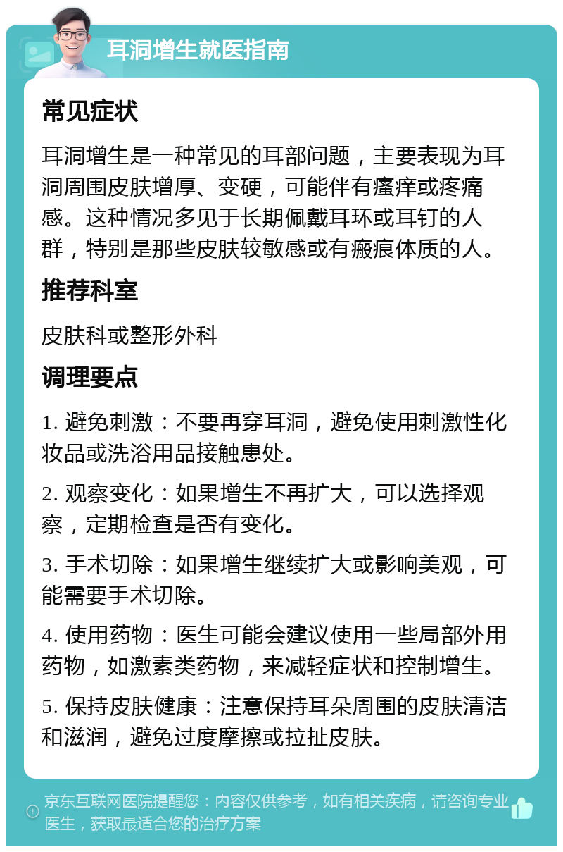 耳洞增生就医指南 常见症状 耳洞增生是一种常见的耳部问题，主要表现为耳洞周围皮肤增厚、变硬，可能伴有瘙痒或疼痛感。这种情况多见于长期佩戴耳环或耳钉的人群，特别是那些皮肤较敏感或有瘢痕体质的人。 推荐科室 皮肤科或整形外科 调理要点 1. 避免刺激：不要再穿耳洞，避免使用刺激性化妆品或洗浴用品接触患处。 2. 观察变化：如果增生不再扩大，可以选择观察，定期检查是否有变化。 3. 手术切除：如果增生继续扩大或影响美观，可能需要手术切除。 4. 使用药物：医生可能会建议使用一些局部外用药物，如激素类药物，来减轻症状和控制增生。 5. 保持皮肤健康：注意保持耳朵周围的皮肤清洁和滋润，避免过度摩擦或拉扯皮肤。