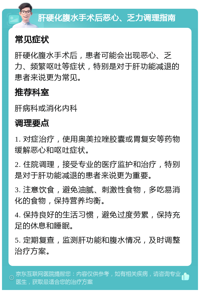 肝硬化腹水手术后恶心、乏力调理指南 常见症状 肝硬化腹水手术后，患者可能会出现恶心、乏力、频繁呕吐等症状，特别是对于肝功能减退的患者来说更为常见。 推荐科室 肝病科或消化内科 调理要点 1. 对症治疗，使用奥美拉唑胶囊或胃复安等药物缓解恶心和呕吐症状。 2. 住院调理，接受专业的医疗监护和治疗，特别是对于肝功能减退的患者来说更为重要。 3. 注意饮食，避免油腻、刺激性食物，多吃易消化的食物，保持营养均衡。 4. 保持良好的生活习惯，避免过度劳累，保持充足的休息和睡眠。 5. 定期复查，监测肝功能和腹水情况，及时调整治疗方案。