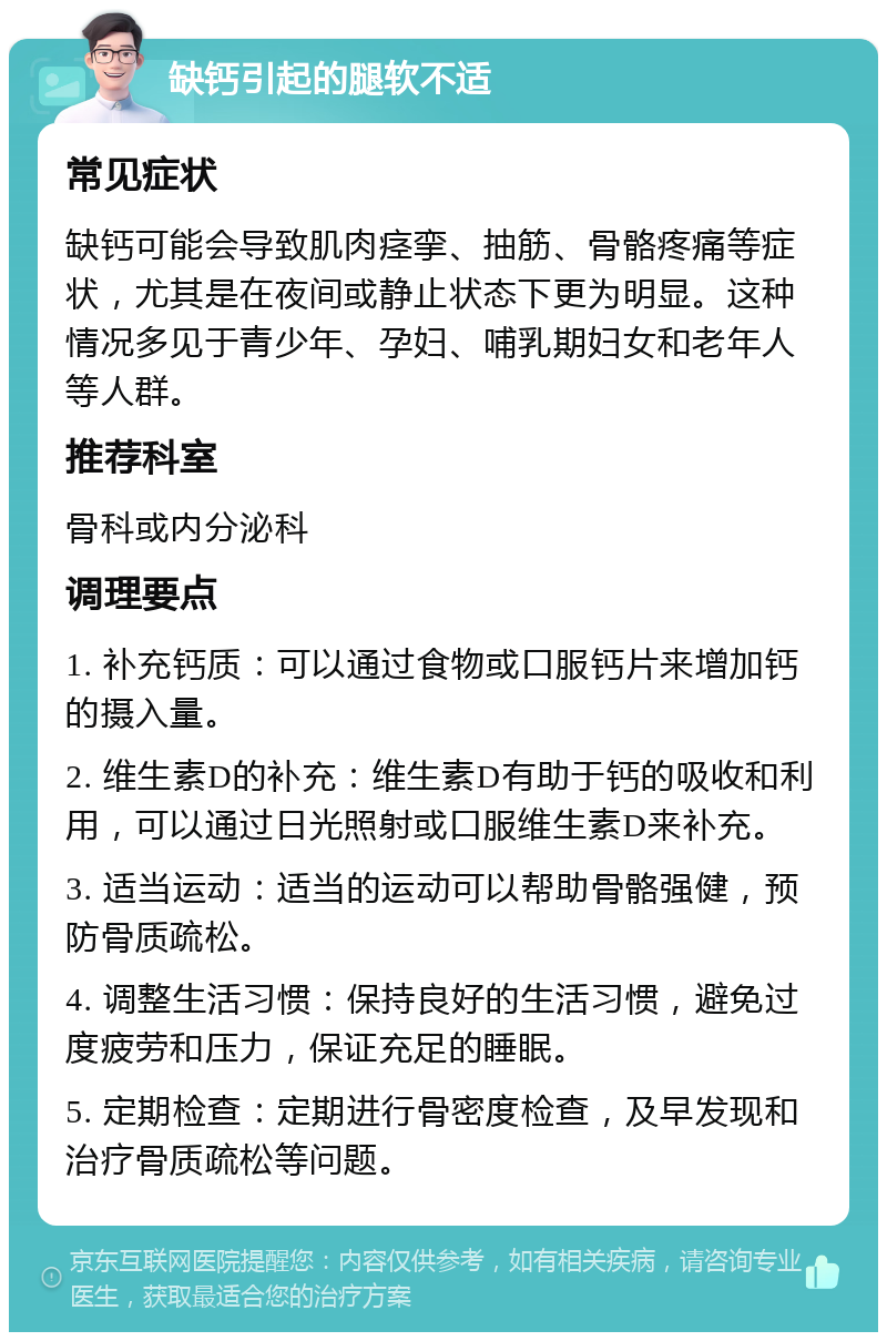 缺钙引起的腿软不适 常见症状 缺钙可能会导致肌肉痉挛、抽筋、骨骼疼痛等症状，尤其是在夜间或静止状态下更为明显。这种情况多见于青少年、孕妇、哺乳期妇女和老年人等人群。 推荐科室 骨科或内分泌科 调理要点 1. 补充钙质：可以通过食物或口服钙片来增加钙的摄入量。 2. 维生素D的补充：维生素D有助于钙的吸收和利用，可以通过日光照射或口服维生素D来补充。 3. 适当运动：适当的运动可以帮助骨骼强健，预防骨质疏松。 4. 调整生活习惯：保持良好的生活习惯，避免过度疲劳和压力，保证充足的睡眠。 5. 定期检查：定期进行骨密度检查，及早发现和治疗骨质疏松等问题。