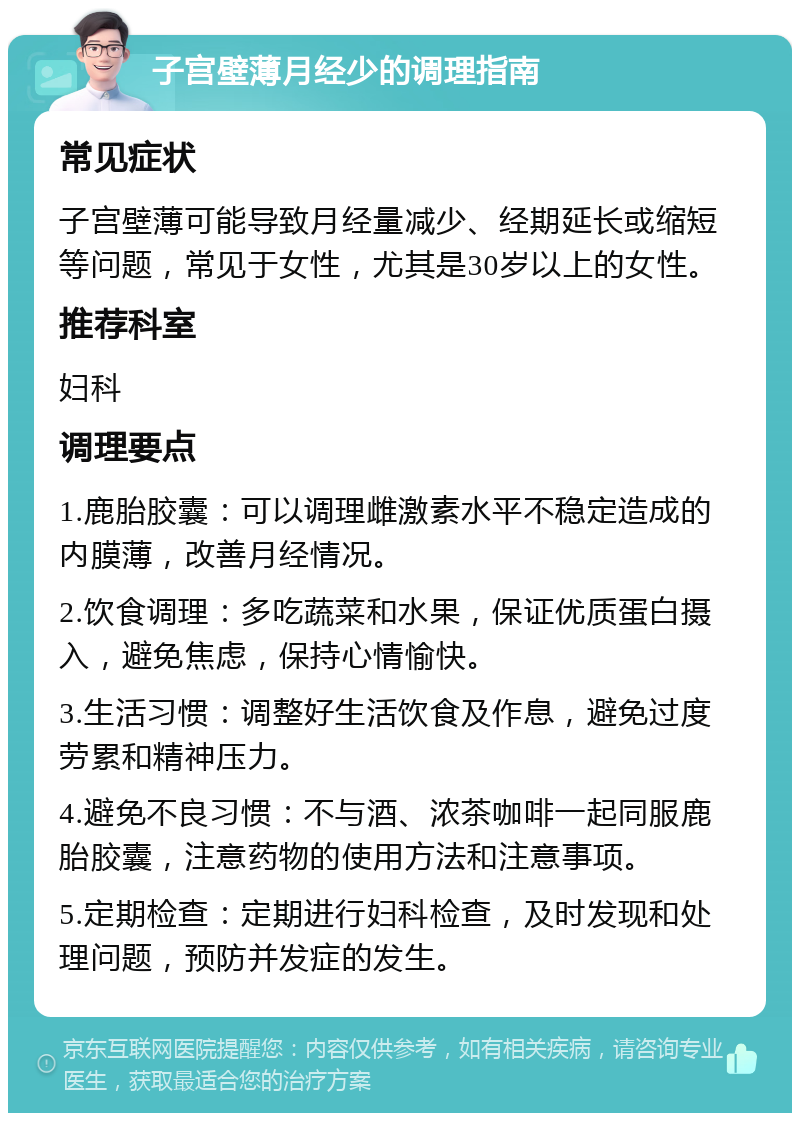 子宫壁薄月经少的调理指南 常见症状 子宫壁薄可能导致月经量减少、经期延长或缩短等问题，常见于女性，尤其是30岁以上的女性。 推荐科室 妇科 调理要点 1.鹿胎胶囊：可以调理雌激素水平不稳定造成的内膜薄，改善月经情况。 2.饮食调理：多吃蔬菜和水果，保证优质蛋白摄入，避免焦虑，保持心情愉快。 3.生活习惯：调整好生活饮食及作息，避免过度劳累和精神压力。 4.避免不良习惯：不与酒、浓茶咖啡一起同服鹿胎胶囊，注意药物的使用方法和注意事项。 5.定期检查：定期进行妇科检查，及时发现和处理问题，预防并发症的发生。