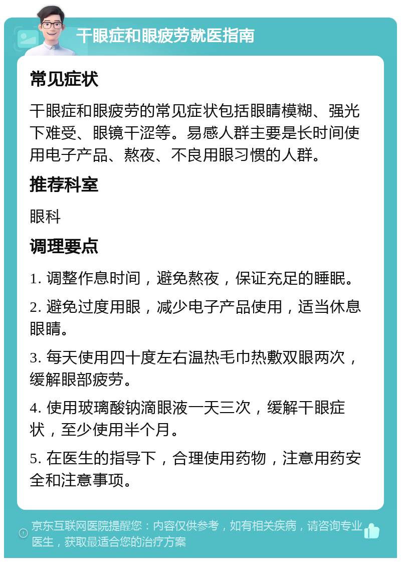 干眼症和眼疲劳就医指南 常见症状 干眼症和眼疲劳的常见症状包括眼睛模糊、强光下难受、眼镜干涩等。易感人群主要是长时间使用电子产品、熬夜、不良用眼习惯的人群。 推荐科室 眼科 调理要点 1. 调整作息时间，避免熬夜，保证充足的睡眠。 2. 避免过度用眼，减少电子产品使用，适当休息眼睛。 3. 每天使用四十度左右温热毛巾热敷双眼两次，缓解眼部疲劳。 4. 使用玻璃酸钠滴眼液一天三次，缓解干眼症状，至少使用半个月。 5. 在医生的指导下，合理使用药物，注意用药安全和注意事项。