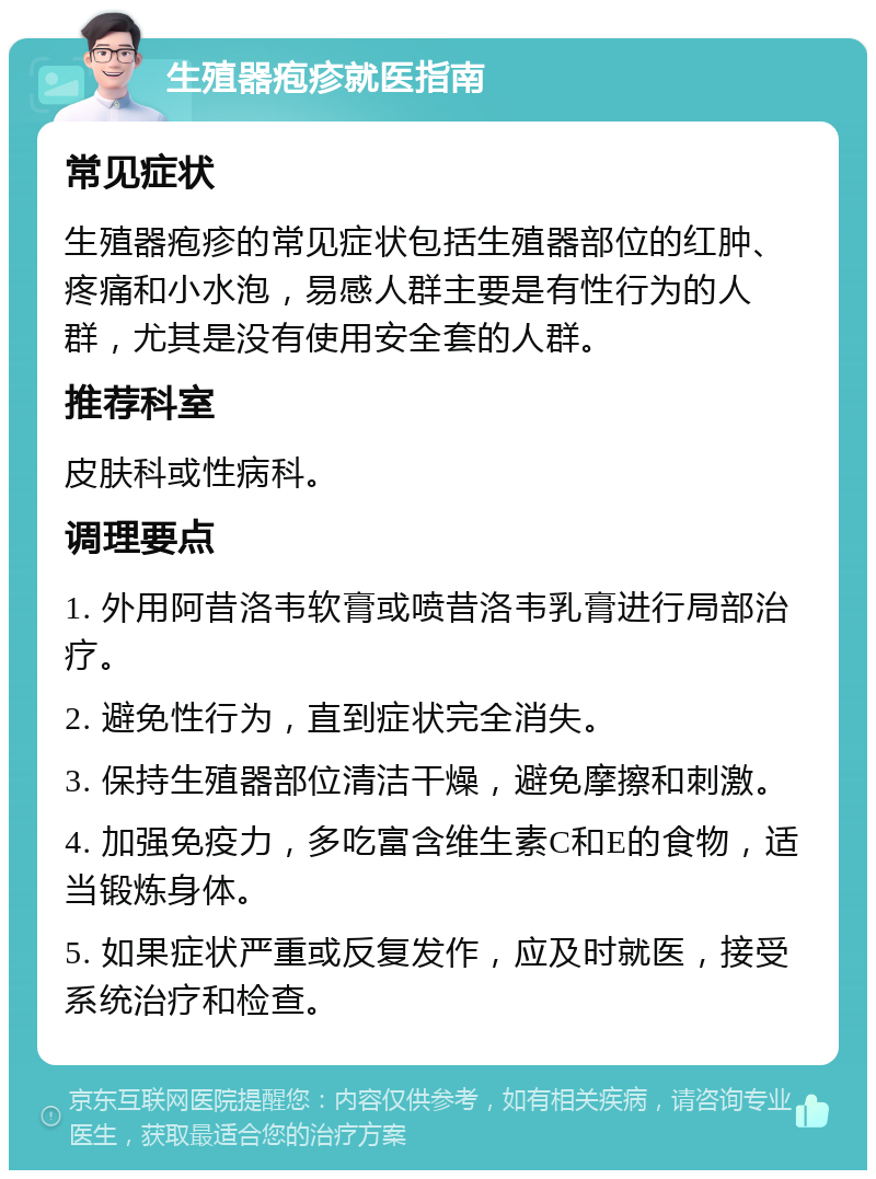 生殖器疱疹就医指南 常见症状 生殖器疱疹的常见症状包括生殖器部位的红肿、疼痛和小水泡，易感人群主要是有性行为的人群，尤其是没有使用安全套的人群。 推荐科室 皮肤科或性病科。 调理要点 1. 外用阿昔洛韦软膏或喷昔洛韦乳膏进行局部治疗。 2. 避免性行为，直到症状完全消失。 3. 保持生殖器部位清洁干燥，避免摩擦和刺激。 4. 加强免疫力，多吃富含维生素C和E的食物，适当锻炼身体。 5. 如果症状严重或反复发作，应及时就医，接受系统治疗和检查。