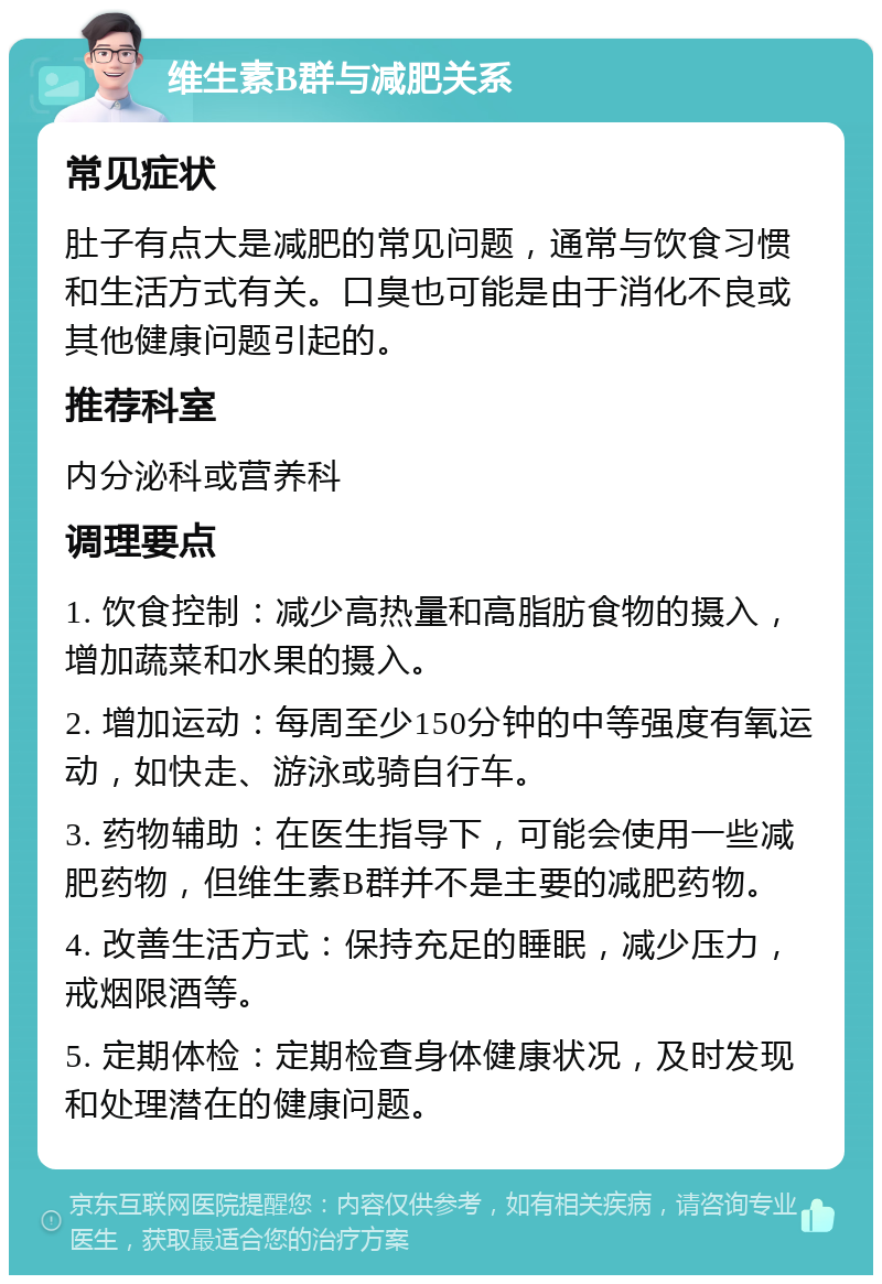 维生素B群与减肥关系 常见症状 肚子有点大是减肥的常见问题，通常与饮食习惯和生活方式有关。口臭也可能是由于消化不良或其他健康问题引起的。 推荐科室 内分泌科或营养科 调理要点 1. 饮食控制：减少高热量和高脂肪食物的摄入，增加蔬菜和水果的摄入。 2. 增加运动：每周至少150分钟的中等强度有氧运动，如快走、游泳或骑自行车。 3. 药物辅助：在医生指导下，可能会使用一些减肥药物，但维生素B群并不是主要的减肥药物。 4. 改善生活方式：保持充足的睡眠，减少压力，戒烟限酒等。 5. 定期体检：定期检查身体健康状况，及时发现和处理潜在的健康问题。