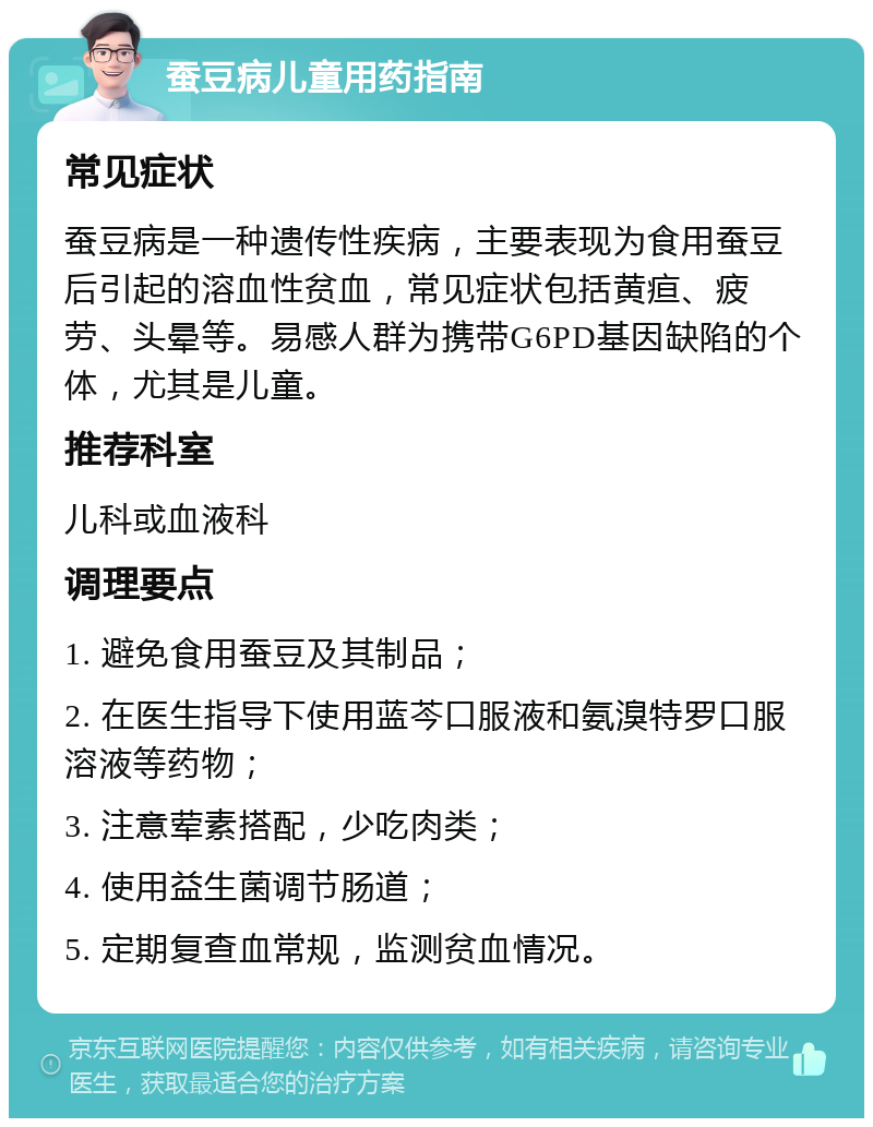 蚕豆病儿童用药指南 常见症状 蚕豆病是一种遗传性疾病，主要表现为食用蚕豆后引起的溶血性贫血，常见症状包括黄疸、疲劳、头晕等。易感人群为携带G6PD基因缺陷的个体，尤其是儿童。 推荐科室 儿科或血液科 调理要点 1. 避免食用蚕豆及其制品； 2. 在医生指导下使用蓝芩口服液和氨溴特罗口服溶液等药物； 3. 注意荤素搭配，少吃肉类； 4. 使用益生菌调节肠道； 5. 定期复查血常规，监测贫血情况。