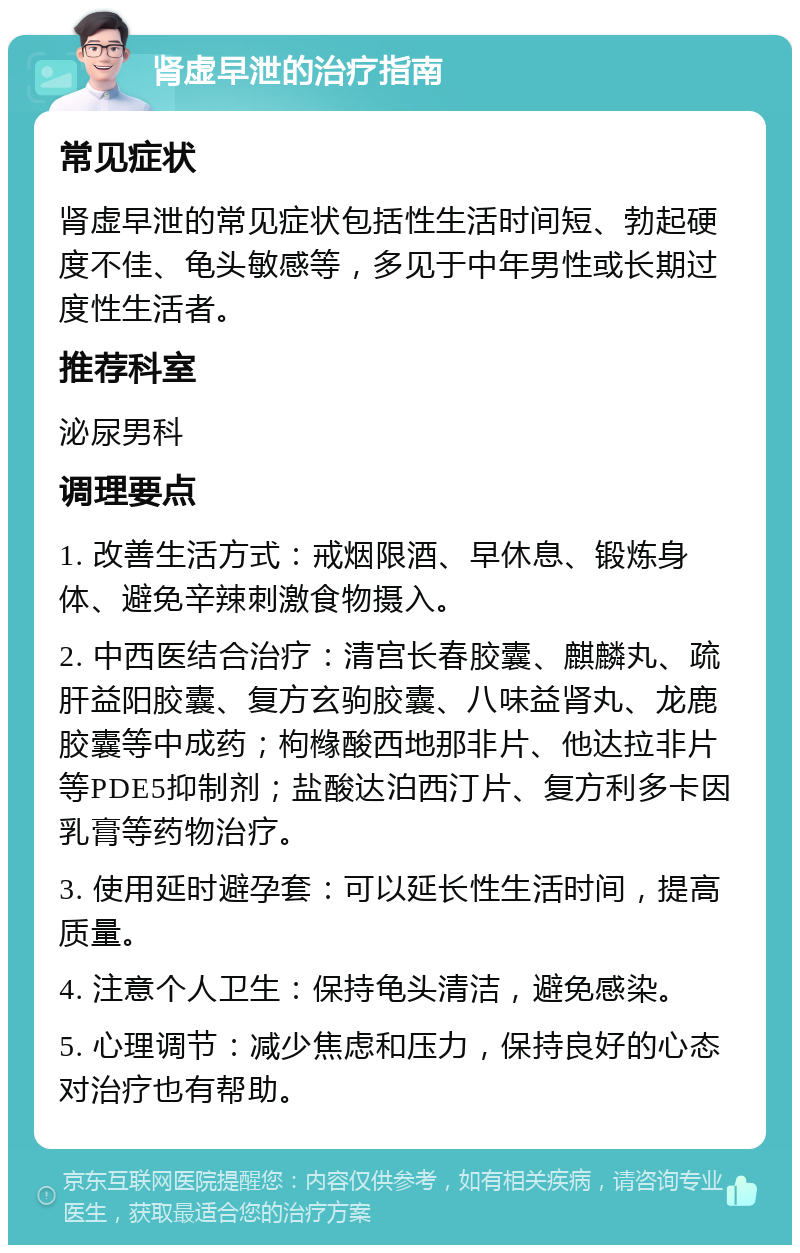 肾虚早泄的治疗指南 常见症状 肾虚早泄的常见症状包括性生活时间短、勃起硬度不佳、龟头敏感等，多见于中年男性或长期过度性生活者。 推荐科室 泌尿男科 调理要点 1. 改善生活方式：戒烟限酒、早休息、锻炼身体、避免辛辣刺激食物摄入。 2. 中西医结合治疗：清宫长春胶囊、麒麟丸、疏肝益阳胶囊、复方玄驹胶囊、八味益肾丸、龙鹿胶囊等中成药；枸橼酸西地那非片、他达拉非片等PDE5抑制剂；盐酸达泊西汀片、复方利多卡因乳膏等药物治疗。 3. 使用延时避孕套：可以延长性生活时间，提高质量。 4. 注意个人卫生：保持龟头清洁，避免感染。 5. 心理调节：减少焦虑和压力，保持良好的心态对治疗也有帮助。