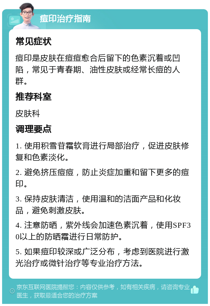 痘印治疗指南 常见症状 痘印是皮肤在痘痘愈合后留下的色素沉着或凹陷，常见于青春期、油性皮肤或经常长痘的人群。 推荐科室 皮肤科 调理要点 1. 使用积雪苷霜软膏进行局部治疗，促进皮肤修复和色素淡化。 2. 避免挤压痘痘，防止炎症加重和留下更多的痘印。 3. 保持皮肤清洁，使用温和的洁面产品和化妆品，避免刺激皮肤。 4. 注意防晒，紫外线会加速色素沉着，使用SPF30以上的防晒霜进行日常防护。 5. 如果痘印较深或广泛分布，考虑到医院进行激光治疗或微针治疗等专业治疗方法。