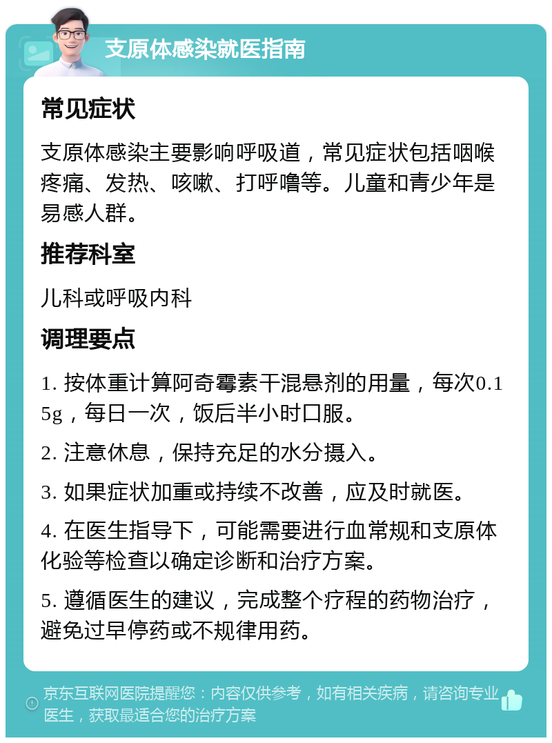 支原体感染就医指南 常见症状 支原体感染主要影响呼吸道，常见症状包括咽喉疼痛、发热、咳嗽、打呼噜等。儿童和青少年是易感人群。 推荐科室 儿科或呼吸内科 调理要点 1. 按体重计算阿奇霉素干混悬剂的用量，每次0.15g，每日一次，饭后半小时口服。 2. 注意休息，保持充足的水分摄入。 3. 如果症状加重或持续不改善，应及时就医。 4. 在医生指导下，可能需要进行血常规和支原体化验等检查以确定诊断和治疗方案。 5. 遵循医生的建议，完成整个疗程的药物治疗，避免过早停药或不规律用药。