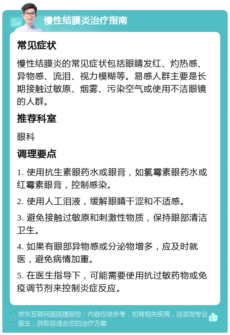 慢性结膜炎治疗指南 常见症状 慢性结膜炎的常见症状包括眼睛发红、灼热感、异物感、流泪、视力模糊等。易感人群主要是长期接触过敏原、烟雾、污染空气或使用不洁眼镜的人群。 推荐科室 眼科 调理要点 1. 使用抗生素眼药水或眼膏，如氯霉素眼药水或红霉素眼膏，控制感染。 2. 使用人工泪液，缓解眼睛干涩和不适感。 3. 避免接触过敏原和刺激性物质，保持眼部清洁卫生。 4. 如果有眼部异物感或分泌物增多，应及时就医，避免病情加重。 5. 在医生指导下，可能需要使用抗过敏药物或免疫调节剂来控制炎症反应。