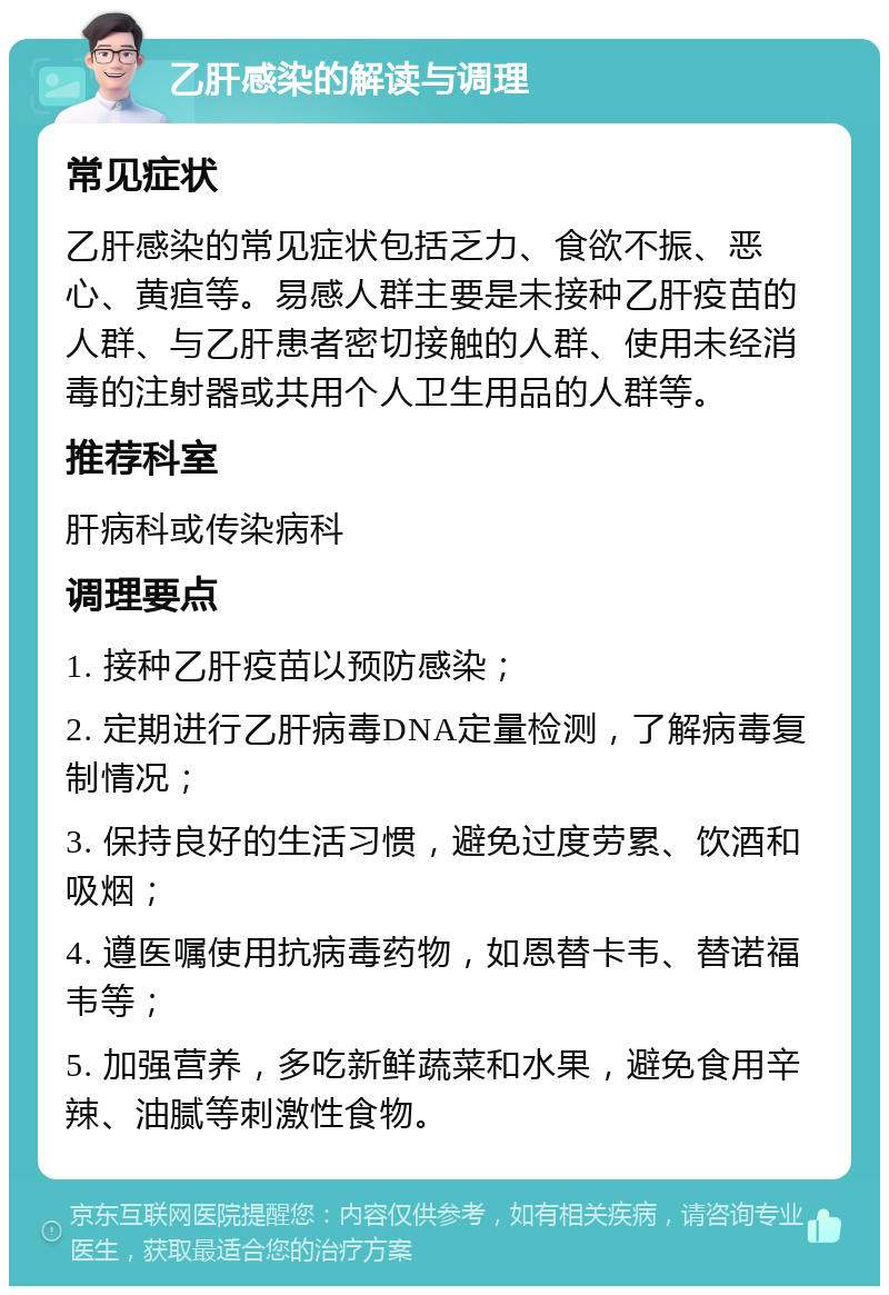 乙肝感染的解读与调理 常见症状 乙肝感染的常见症状包括乏力、食欲不振、恶心、黄疸等。易感人群主要是未接种乙肝疫苗的人群、与乙肝患者密切接触的人群、使用未经消毒的注射器或共用个人卫生用品的人群等。 推荐科室 肝病科或传染病科 调理要点 1. 接种乙肝疫苗以预防感染； 2. 定期进行乙肝病毒DNA定量检测，了解病毒复制情况； 3. 保持良好的生活习惯，避免过度劳累、饮酒和吸烟； 4. 遵医嘱使用抗病毒药物，如恩替卡韦、替诺福韦等； 5. 加强营养，多吃新鲜蔬菜和水果，避免食用辛辣、油腻等刺激性食物。