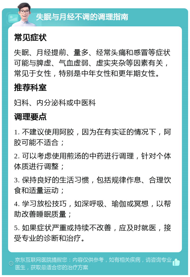 失眠与月经不调的调理指南 常见症状 失眠、月经提前、量多、经常头痛和感冒等症状可能与脾虚、气血虚弱、虚实夹杂等因素有关，常见于女性，特别是中年女性和更年期女性。 推荐科室 妇科、内分泌科或中医科 调理要点 1. 不建议使用阿胶，因为在有实证的情况下，阿胶可能不适合； 2. 可以考虑使用煎汤的中药进行调理，针对个体体质进行调整； 3. 保持良好的生活习惯，包括规律作息、合理饮食和适量运动； 4. 学习放松技巧，如深呼吸、瑜伽或冥想，以帮助改善睡眠质量； 5. 如果症状严重或持续不改善，应及时就医，接受专业的诊断和治疗。