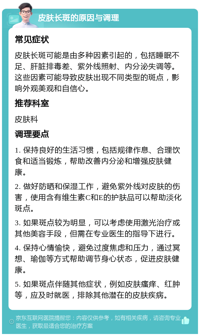 皮肤长斑的原因与调理 常见症状 皮肤长斑可能是由多种因素引起的，包括睡眠不足、肝脏排毒差、紫外线照射、内分泌失调等。这些因素可能导致皮肤出现不同类型的斑点，影响外观美观和自信心。 推荐科室 皮肤科 调理要点 1. 保持良好的生活习惯，包括规律作息、合理饮食和适当锻炼，帮助改善内分泌和增强皮肤健康。 2. 做好防晒和保湿工作，避免紫外线对皮肤的伤害，使用含有维生素C和E的护肤品可以帮助淡化斑点。 3. 如果斑点较为明显，可以考虑使用激光治疗或其他美容手段，但需在专业医生的指导下进行。 4. 保持心情愉快，避免过度焦虑和压力，通过冥想、瑜伽等方式帮助调节身心状态，促进皮肤健康。 5. 如果斑点伴随其他症状，例如皮肤瘙痒、红肿等，应及时就医，排除其他潜在的皮肤疾病。