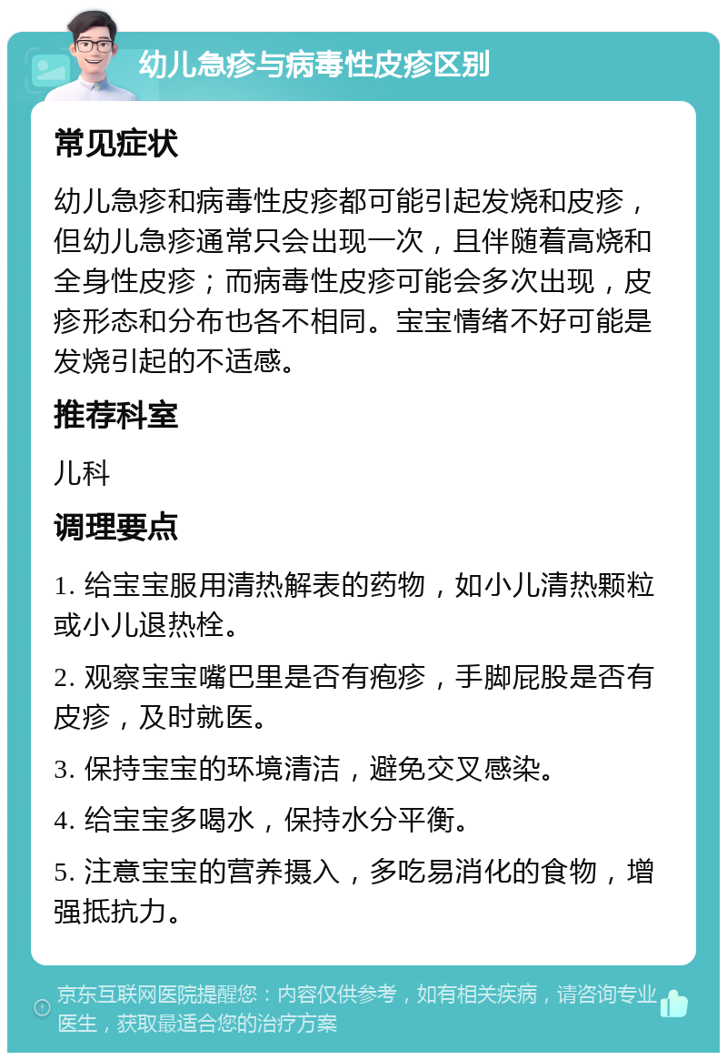 幼儿急疹与病毒性皮疹区别 常见症状 幼儿急疹和病毒性皮疹都可能引起发烧和皮疹，但幼儿急疹通常只会出现一次，且伴随着高烧和全身性皮疹；而病毒性皮疹可能会多次出现，皮疹形态和分布也各不相同。宝宝情绪不好可能是发烧引起的不适感。 推荐科室 儿科 调理要点 1. 给宝宝服用清热解表的药物，如小儿清热颗粒或小儿退热栓。 2. 观察宝宝嘴巴里是否有疱疹，手脚屁股是否有皮疹，及时就医。 3. 保持宝宝的环境清洁，避免交叉感染。 4. 给宝宝多喝水，保持水分平衡。 5. 注意宝宝的营养摄入，多吃易消化的食物，增强抵抗力。