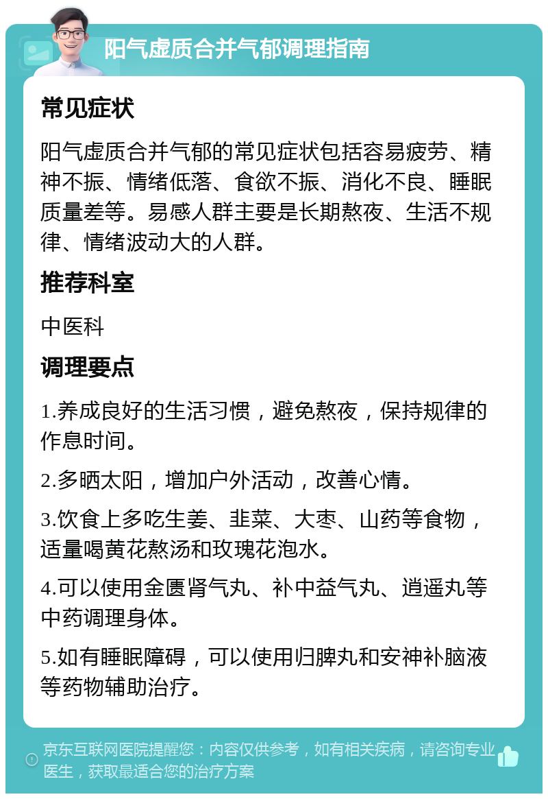 阳气虚质合并气郁调理指南 常见症状 阳气虚质合并气郁的常见症状包括容易疲劳、精神不振、情绪低落、食欲不振、消化不良、睡眠质量差等。易感人群主要是长期熬夜、生活不规律、情绪波动大的人群。 推荐科室 中医科 调理要点 1.养成良好的生活习惯，避免熬夜，保持规律的作息时间。 2.多晒太阳，增加户外活动，改善心情。 3.饮食上多吃生姜、韭菜、大枣、山药等食物，适量喝黄花熬汤和玫瑰花泡水。 4.可以使用金匮肾气丸、补中益气丸、逍遥丸等中药调理身体。 5.如有睡眠障碍，可以使用归脾丸和安神补脑液等药物辅助治疗。