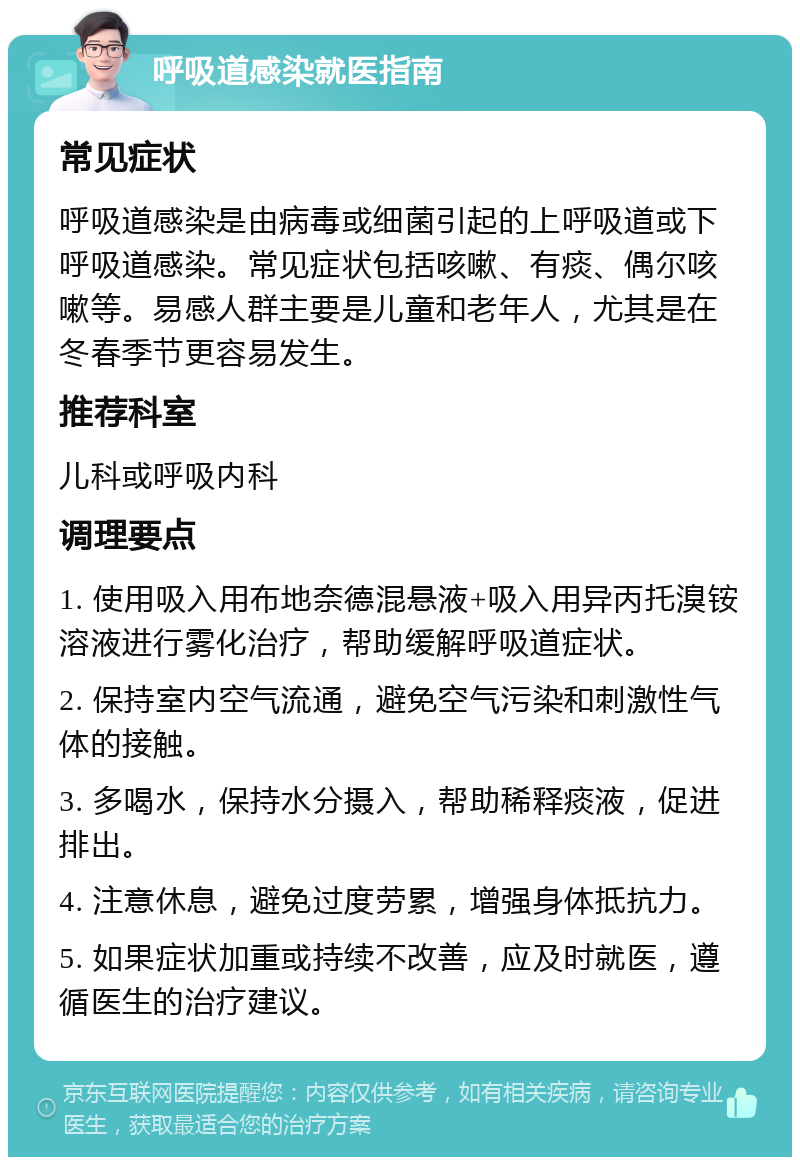 呼吸道感染就医指南 常见症状 呼吸道感染是由病毒或细菌引起的上呼吸道或下呼吸道感染。常见症状包括咳嗽、有痰、偶尔咳嗽等。易感人群主要是儿童和老年人，尤其是在冬春季节更容易发生。 推荐科室 儿科或呼吸内科 调理要点 1. 使用吸入用布地奈德混悬液+吸入用异丙托溴铵溶液进行雾化治疗，帮助缓解呼吸道症状。 2. 保持室内空气流通，避免空气污染和刺激性气体的接触。 3. 多喝水，保持水分摄入，帮助稀释痰液，促进排出。 4. 注意休息，避免过度劳累，增强身体抵抗力。 5. 如果症状加重或持续不改善，应及时就医，遵循医生的治疗建议。