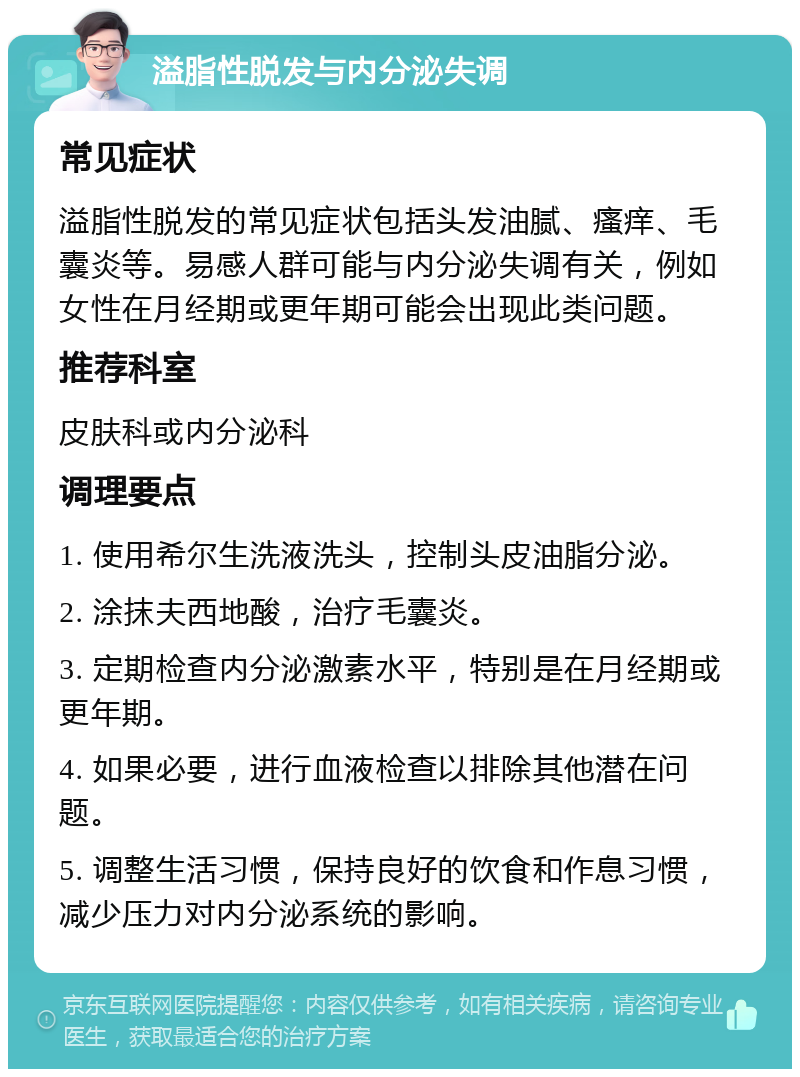 溢脂性脱发与内分泌失调 常见症状 溢脂性脱发的常见症状包括头发油腻、瘙痒、毛囊炎等。易感人群可能与内分泌失调有关，例如女性在月经期或更年期可能会出现此类问题。 推荐科室 皮肤科或内分泌科 调理要点 1. 使用希尔生洗液洗头，控制头皮油脂分泌。 2. 涂抹夫西地酸，治疗毛囊炎。 3. 定期检查内分泌激素水平，特别是在月经期或更年期。 4. 如果必要，进行血液检查以排除其他潜在问题。 5. 调整生活习惯，保持良好的饮食和作息习惯，减少压力对内分泌系统的影响。