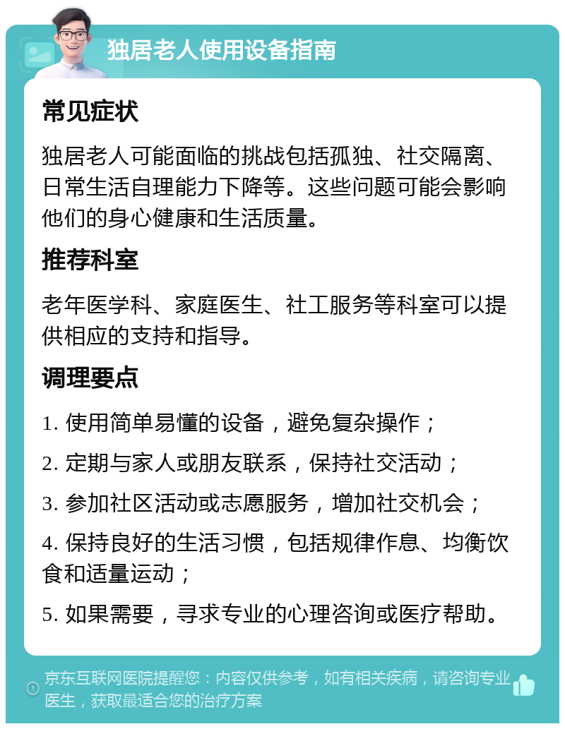 独居老人使用设备指南 常见症状 独居老人可能面临的挑战包括孤独、社交隔离、日常生活自理能力下降等。这些问题可能会影响他们的身心健康和生活质量。 推荐科室 老年医学科、家庭医生、社工服务等科室可以提供相应的支持和指导。 调理要点 1. 使用简单易懂的设备，避免复杂操作； 2. 定期与家人或朋友联系，保持社交活动； 3. 参加社区活动或志愿服务，增加社交机会； 4. 保持良好的生活习惯，包括规律作息、均衡饮食和适量运动； 5. 如果需要，寻求专业的心理咨询或医疗帮助。