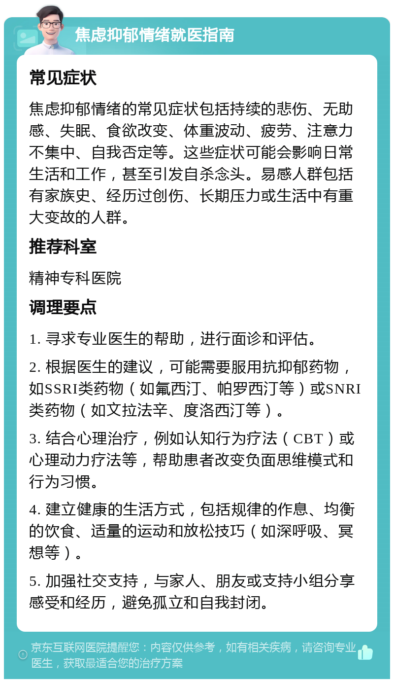 焦虑抑郁情绪就医指南 常见症状 焦虑抑郁情绪的常见症状包括持续的悲伤、无助感、失眠、食欲改变、体重波动、疲劳、注意力不集中、自我否定等。这些症状可能会影响日常生活和工作，甚至引发自杀念头。易感人群包括有家族史、经历过创伤、长期压力或生活中有重大变故的人群。 推荐科室 精神专科医院 调理要点 1. 寻求专业医生的帮助，进行面诊和评估。 2. 根据医生的建议，可能需要服用抗抑郁药物，如SSRI类药物（如氟西汀、帕罗西汀等）或SNRI类药物（如文拉法辛、度洛西汀等）。 3. 结合心理治疗，例如认知行为疗法（CBT）或心理动力疗法等，帮助患者改变负面思维模式和行为习惯。 4. 建立健康的生活方式，包括规律的作息、均衡的饮食、适量的运动和放松技巧（如深呼吸、冥想等）。 5. 加强社交支持，与家人、朋友或支持小组分享感受和经历，避免孤立和自我封闭。