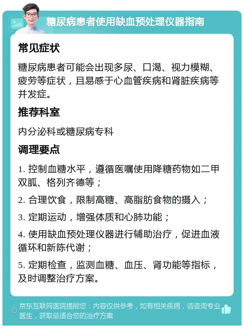 糖尿病患者使用缺血预处理仪器指南 常见症状 糖尿病患者可能会出现多尿、口渴、视力模糊、疲劳等症状，且易感于心血管疾病和肾脏疾病等并发症。 推荐科室 内分泌科或糖尿病专科 调理要点 1. 控制血糖水平，遵循医嘱使用降糖药物如二甲双胍、格列齐德等； 2. 合理饮食，限制高糖、高脂肪食物的摄入； 3. 定期运动，增强体质和心肺功能； 4. 使用缺血预处理仪器进行辅助治疗，促进血液循环和新陈代谢； 5. 定期检查，监测血糖、血压、肾功能等指标，及时调整治疗方案。