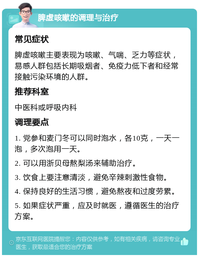 脾虚咳嗽的调理与治疗 常见症状 脾虚咳嗽主要表现为咳嗽、气喘、乏力等症状，易感人群包括长期吸烟者、免疫力低下者和经常接触污染环境的人群。 推荐科室 中医科或呼吸内科 调理要点 1. 党参和麦门冬可以同时泡水，各10克，一天一泡，多次泡用一天。 2. 可以用浙贝母熬梨汤来辅助治疗。 3. 饮食上要注意清淡，避免辛辣刺激性食物。 4. 保持良好的生活习惯，避免熬夜和过度劳累。 5. 如果症状严重，应及时就医，遵循医生的治疗方案。