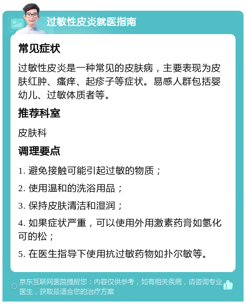 过敏性皮炎就医指南 常见症状 过敏性皮炎是一种常见的皮肤病，主要表现为皮肤红肿、瘙痒、起疹子等症状。易感人群包括婴幼儿、过敏体质者等。 推荐科室 皮肤科 调理要点 1. 避免接触可能引起过敏的物质； 2. 使用温和的洗浴用品； 3. 保持皮肤清洁和湿润； 4. 如果症状严重，可以使用外用激素药膏如氢化可的松； 5. 在医生指导下使用抗过敏药物如扑尔敏等。