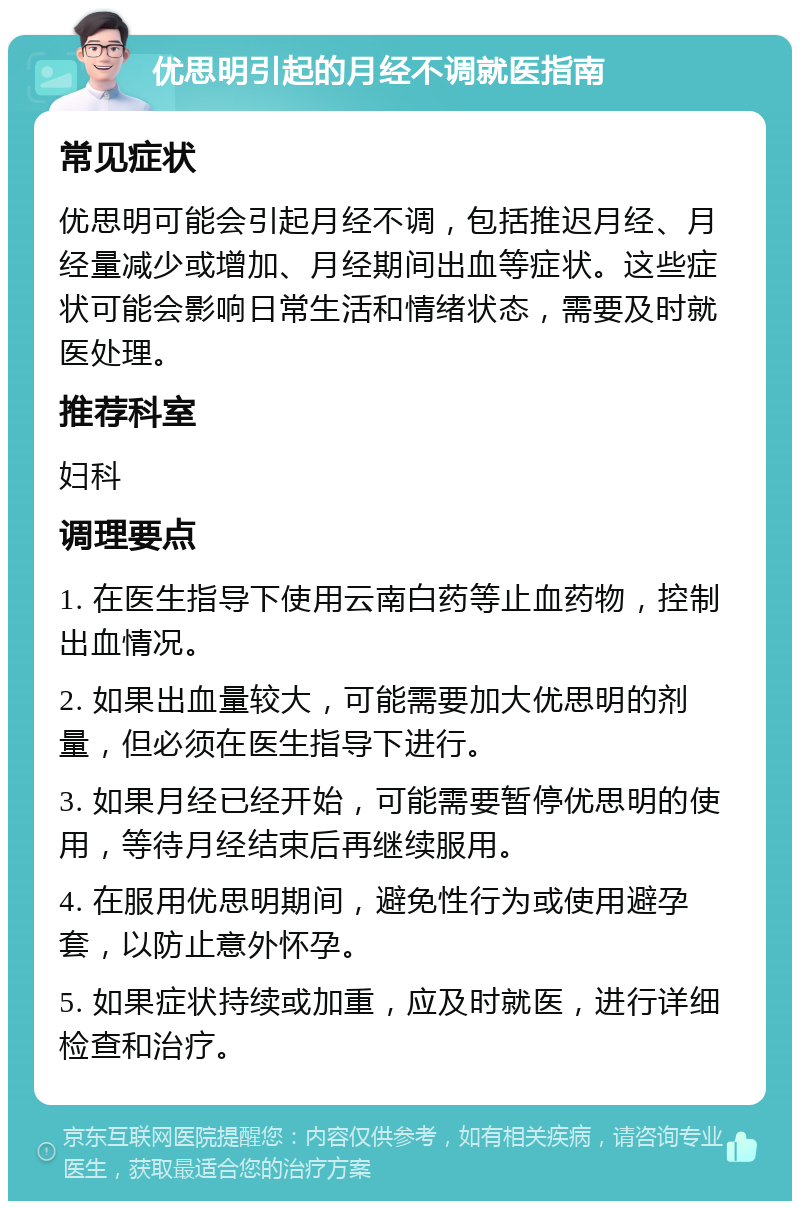 优思明引起的月经不调就医指南 常见症状 优思明可能会引起月经不调，包括推迟月经、月经量减少或增加、月经期间出血等症状。这些症状可能会影响日常生活和情绪状态，需要及时就医处理。 推荐科室 妇科 调理要点 1. 在医生指导下使用云南白药等止血药物，控制出血情况。 2. 如果出血量较大，可能需要加大优思明的剂量，但必须在医生指导下进行。 3. 如果月经已经开始，可能需要暂停优思明的使用，等待月经结束后再继续服用。 4. 在服用优思明期间，避免性行为或使用避孕套，以防止意外怀孕。 5. 如果症状持续或加重，应及时就医，进行详细检查和治疗。