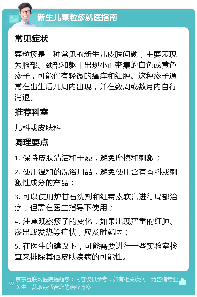 新生儿粟粒疹就医指南 常见症状 粟粒疹是一种常见的新生儿皮肤问题，主要表现为脸部、颈部和躯干出现小而密集的白色或黄色疹子，可能伴有轻微的瘙痒和红肿。这种疹子通常在出生后几周内出现，并在数周或数月内自行消退。 推荐科室 儿科或皮肤科 调理要点 1. 保持皮肤清洁和干燥，避免摩擦和刺激； 2. 使用温和的洗浴用品，避免使用含有香料或刺激性成分的产品； 3. 可以使用炉甘石洗剂和红霉素软膏进行局部治疗，但需在医生指导下使用； 4. 注意观察疹子的变化，如果出现严重的红肿、渗出或发热等症状，应及时就医； 5. 在医生的建议下，可能需要进行一些实验室检查来排除其他皮肤疾病的可能性。