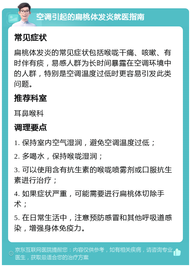 空调引起的扁桃体发炎就医指南 常见症状 扁桃体发炎的常见症状包括喉咙干痛、咳嗽、有时伴有痰，易感人群为长时间暴露在空调环境中的人群，特别是空调温度过低时更容易引发此类问题。 推荐科室 耳鼻喉科 调理要点 1. 保持室内空气湿润，避免空调温度过低； 2. 多喝水，保持喉咙湿润； 3. 可以使用含有抗生素的喉咙喷雾剂或口服抗生素进行治疗； 4. 如果症状严重，可能需要进行扁桃体切除手术； 5. 在日常生活中，注意预防感冒和其他呼吸道感染，增强身体免疫力。