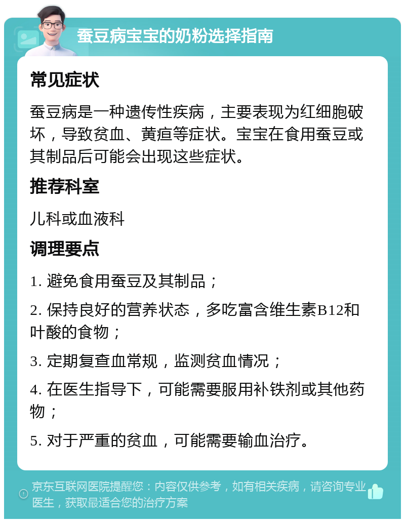 蚕豆病宝宝的奶粉选择指南 常见症状 蚕豆病是一种遗传性疾病，主要表现为红细胞破坏，导致贫血、黄疸等症状。宝宝在食用蚕豆或其制品后可能会出现这些症状。 推荐科室 儿科或血液科 调理要点 1. 避免食用蚕豆及其制品； 2. 保持良好的营养状态，多吃富含维生素B12和叶酸的食物； 3. 定期复查血常规，监测贫血情况； 4. 在医生指导下，可能需要服用补铁剂或其他药物； 5. 对于严重的贫血，可能需要输血治疗。