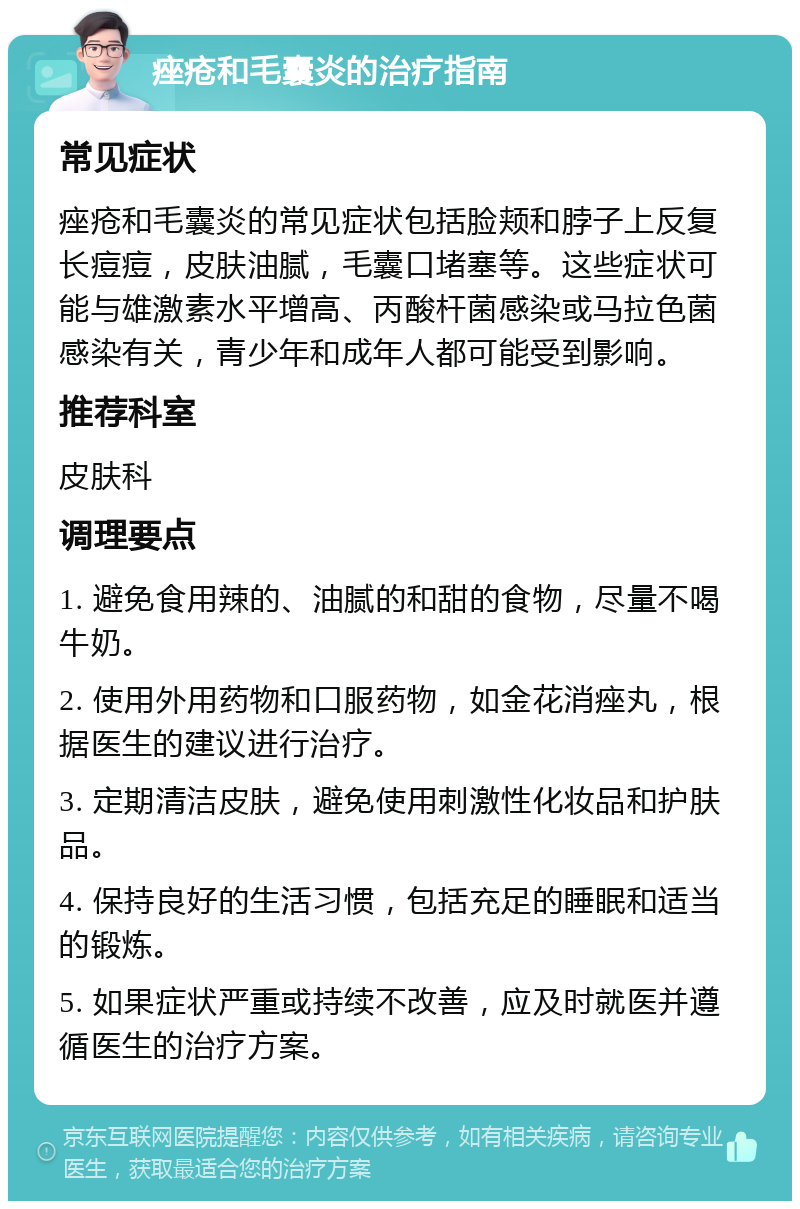 痤疮和毛囊炎的治疗指南 常见症状 痤疮和毛囊炎的常见症状包括脸颊和脖子上反复长痘痘，皮肤油腻，毛囊口堵塞等。这些症状可能与雄激素水平增高、丙酸杆菌感染或马拉色菌感染有关，青少年和成年人都可能受到影响。 推荐科室 皮肤科 调理要点 1. 避免食用辣的、油腻的和甜的食物，尽量不喝牛奶。 2. 使用外用药物和口服药物，如金花消痤丸，根据医生的建议进行治疗。 3. 定期清洁皮肤，避免使用刺激性化妆品和护肤品。 4. 保持良好的生活习惯，包括充足的睡眠和适当的锻炼。 5. 如果症状严重或持续不改善，应及时就医并遵循医生的治疗方案。